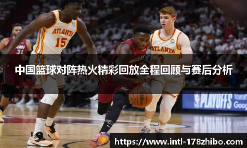 中国篮球对阵热火精彩回放全程回顾与赛后分析