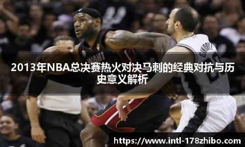 2013年NBA总决赛热火对决马刺的经典对抗与历史意义解析